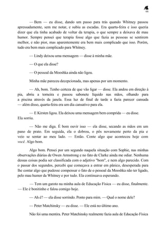 66
— Bem — eu disse, dando um passo para trás quando Whitney passou
apressadamente, sem me notar, e subiu as escadas. Era quarta-feira e isso queria
dizer que ela tinha acabado de voltar da terapia, o que sempre a deixava de mau
humor. Sempre pensei que terapia fosse algo que fazia as pessoas se sentirem
melhor, e não pior, mas aparentemente era bem mais complicado que isso. Porém,
tudo era bem mais complicado para Whitney.
— Lindy deixou uma mensagem — disse à minha mãe.
— O que ela disse?
— O pessoal da Mooshka ainda não ligou.
Minha mãe pareceu decepcionada, mas apenas por um momento.
— Ah, bom. Tenho certeza de que vão ligar — disse. Ela andou em direção à
pia, abriu a torneira e passou sabonete líquido nas mãos, olhando para
a piscina através da janela. Essa luz de final de tarde a fazia parecer cansada
— além disso, quarta-feira era um dia cansativo para ela.
— E Kirsten ligou. Ela deixou uma mensagem bem comprida — eu disse.
Ela sorriu.
— Não me diga. É bom ouvir isso — ela disse, secando as mãos em um
pano de prato. Em seguida, ela o dobrou, o pôs novamente perto da pia e
veio se sentar ao meu lado. — Então. Conte algo que aconteceu hoje com
você. Algo bom.
Algo bom. Pensei por um segundo naquela situação com Sophie, nas minhas
observações diárias de Owen Armstrong e no fato de Clarke ainda me odiar. Nenhuma
dessas coisas podia ser classificada com o adjetivo "bom", e nem algo parecido. Com
o passar dos segundos, percebi que começava a entrar em pânico, desesperada para
lhe contar algo que pudesse compensar o fato de o pessoal da Mooshka não ter ligado,
pelo mau humor da Whitney e por tudo. Ela continuava esperando.
— Tem um garoto na minha aula de Educação Física — eu disse, finalmente.
— Ele é bonitinho e falou comigo hoje.
— Ah é? — ela disse sorrindo. Ponto para mim. — Qual o nome dele?
— Peter Matchinsky — eu disse. — Ele está no último ano.
Não foi uma mentira. Peter Matchinsky realmente fazia aula de Educação Física
 