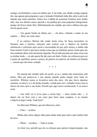 67
comigo, era bonitinho e estava no último ano. E ele tinha, sim, falado comigo naquele
dia, mas apenas para perguntar o que o treinador Erlenbach tinha dito sobre a prova de
natação que estava próxima. Nunca tive o hábito de aumentar histórias para minha
mãe, mas nos últimos meses aprendi a me perdoar por essas pequenas transgressões
porque ela ficava muito feliz. Diferentemente da verdade, que seria a última coisa que
ela iria querer ouvir.
— Um garoto bonito do último ano — ela disse, voltando a sentar na sua
cadeira. — Bom, me conte mais.
E eu contava. Mesmo não sendo muita coisa. Se fosse necessário, eu
florearia mais a história, colocaria mais recheio com o objetivo de torná-la
substancial o suficiente para saciar a necessidade de que, pelo menos, a minha vida
fosse normal. O pior é que havia muitas coisas que eu realmente queria contar para ela,
mas nenhuma delas seria facilmente digerida. Ela já tinha passado por tanta coisa com
as minhas irmãs — eu não queria lhe dar mais um fardo. Então, me esforçava para ser
o ponto de equilíbrio, pouco a pouco, de palavra em palavra, de história em história
— mesmo que não fosse verdade.
* * *
Na maioria das manhãs antes da escola, só eu e minha mãe tomávamos café
juntas. Meu pai juntava-se a nós apenas quando podia chegar mais tarde no
escritório. Whitney nunca se levantava antes das onze. Até que, havia algumas
semanas, eu desci e a vi de banho tomado, vestida para sair e sentada à mesa com as
chaves do meu carro à sua frente. Percebi que algo estava acontecendo. E eu estava
certa.
— Sua irmã vai te levar para a escola hoje — disse minha mãe. — E
depois ela vai ficar com o seu carro para fazer umas compras, ir ao cinema
e depois te pega à tarde. Tudo bem?
Eu olhei para Whitney, que me observava, séria.
— Claro — eu disse.
Minha mãe sorriu, depois olhou para minha irmã, para mim e para minha irmã
de novo.
— Ótimo — ela disse. — Tudo se acerta.
Ao dizer isso, percebi que ela se esforçou para parecer despreocupada, mas
 
