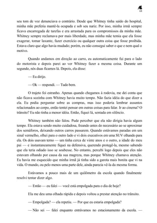 68
seu tom de voz denunciava o contrário. Desde que Whitney tinha saído do hospital,
minha mãe preferia mantê-la ocupada e sob seu nariz. Por isso, minha irmã sempre
ficava encarregada de tarefas e era arrastada para os compromissos da minha mãe.
Whitney sempre reclamava por mais liberdade, mas minha mãe temia que ela fosse
exagerar, tomar laxante, fazer exercício ou qualquer outra coisa que fosse proibida.
Estava claro que algo havia mudado; porém, eu não consegui saber o que e nem qual o
motivo.
Quando andamos em direção ao carro, eu automaticamente fui para o lado
do motorista e depois parei ao ver Whitney fazer a mesma coisa. Durante um
segundo, nós duas ficamos lá. Depois, ela disse:
— Eu dirijo.
— Ok — respondi. — Tudo bem.
O trajeto foi estranho. Apenas quando chegamos à rodovia, me dei conta que
não ficava sozinha com Whitney havia muito tempo. Não fazia idéia do que dizer a
ela. Eu podia perguntar sobre as compras, mas isso poderia lembrar assuntos
relacionados ao corpo, então tentei pensar em outras coisas para falar. Ir ao cinema? O
trânsito? Eu não tinha a menor idéia. Então, fiquei lá, sentada em silêncio.
Whitney também não falou. Pude perceber que ela não dirigia havia algum
tempo. Ela estava sendo muito cuidadosa, freando antes do necessário ao se aproximar
dos semáforos, deixando outros carros passarem. Quando estávamos paradas em um
sinal vermelho, olhei para o outro lado e vi dois executivos em uma SUV olhando para
ela. Os dois usavam terno — um tinha cerca de vinte anos e o outro, a idade do meu
pai — e instantaneamente fiquei na defensiva, querendo protegê-la, mesmo sabendo
que ela teria odiado isso se soubesse. No entanto, percebi logo depois que eles não
estavam olhando por causa da sua magreza, mas porque Whitney chamava atenção.
Eu havia me esquecido que minha irmã já tinha sido a garota mais bonita que vi na
vida. O mundo, ou pelo menos uma parte dele, ainda parecia vê-la da mesma forma.
Estávamos a pouco mais de um quilômetro da escola quando finalmente
resolvi tentar dizer algo.
— Então — eu falei — você está empolgada para o dia de hoje?
Ela me deu uma olhada rápida e depois voltou a prestar atenção no trânsito.
— Empolgada? — ela repetiu. — Por que eu estaria empolgada?
— Não sei — falei enquanto entrávamos no estacionamento da escola. —
 