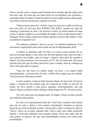 7
firme e circular, como se apenas aquilo bastasse para entender algo tão amplo, para
não dizer vago. Era claro que isso queria dizer ter um megafone, dois neurônios e
um grande grupo de amigos. Foquei pensando na ironia implícita dessa última parte,
mas minha versão da tela já estava seguindo em frente.
"Tudo acontece neste ano", eu disse. Agora eu usava um vestido cor-de-rosa,
com uma faixa de miss que dizia RAINHA DO BAILE, quando um rapaz de
smoking se aproximou de mim e me ofereceu o braço. Eu aceitei dando um largo
sorriso. O garoto estudava na universidade da cidade e ficou na dele durante toda a
filmagem. Porém, depois, pediu meu telefone quando eu estava indo embora. Como
eu poderia ter esquecido isso?
"Os melhores momentos", dizia eu na tela. "As melhores lembranças. Você
encontrará a roupa perfeita para cada ocasião na Loja de Departamentos Koft."
A câmera se aproxima cada vez mais e as outras coisas sumiam até ser
possível enxergar apenas o meu rosto. Isso foi antes daquela noite, antes de tudo o
que aconteceu com Sophie, antes do longo e solitário verão cheio de segredos e
silêncio. Eu estava péssima, mas essa garota na TV? Ah, ela estava bem. Dava para
perceber pelo jeito que ela olhava para mim e para o mundo, cheia de confiança ao
abrir a boca para falar novamente.
"Faça seu Ano Novo ser melhor ainda", ela disse, e eu respirei fundo
antecipadamente, a próxima frase foi dita, a última frase, aquela que era verdade.
"Está na hora de voltar para a escola".
A cena congelou, o logo da Kopf apareceu abaixo do meu rosto. Em pouco
tempo, a imagem da tela mudaria para um comercial de waffle ou previsão do
tempo, um novo assunto a cada quinze segundos, ininterruptamente, mas não
esperei. Peguei o controle remoto, desliguei minha imagem na TV e fui para a porta.
Tive três meses para me preparar para ver Sophie. Porém, na hora, percebi
que ainda não estava pronta.
Eu estava no estacionamento antes de o sinal tocar, tentando reunir forças
para sair do carro e deixar o ano começar oficialmente. Enquanto as pessoas
passavam por mim em direção ao pátio, conversando e rindo, eu repassava todos os
"talvez": talvez ela já tenha superado tudo. Talvez outra coisa tenha acontecido
durante o verão para substituir nosso pequeno drama. Talvez não tenha sido tão
ruim quanto eu pensava. Sei que eram possibilidades remotas, mas ainda eram
possibilidades.
 