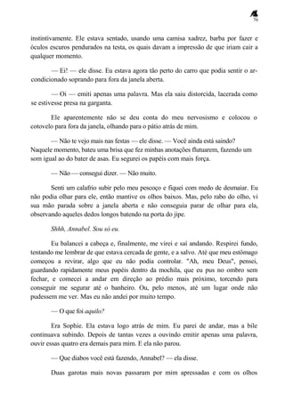 70
instintivamente. Ele estava sentado, usando uma camisa xadrez, barba por fazer e
óculos escuros pendurados na testa, os quais davam a impressão de que iriam cair a
qualquer momento.
— Ei! — ele disse. Eu estava agora tão perto do carro que podia sentir o ar-
condicionado soprando para fora da janela aberta.
— Oi — emiti apenas uma palavra. Mas ela saiu distorcida, lacerada como
se estivesse presa na garganta.
Ele aparentemente não se deu conta do meu nervosismo e colocou o
cotovelo para fora da janela, olhando para o pátio atrás de mim.
— Não te vejo mais nas festas — ele disse. — Você ainda está saindo?
Naquele momento, bateu uma brisa que fez minhas anotações flutuarem, fazendo um
som igual ao do bater de asas. Eu segurei os papéis com mais força.
— Não — consegui dizer. — Não muito.
Senti um calafrio subir pelo meu pescoço e fiquei com medo de desmaiar. Eu
não podia olhar para ele, então mantive os olhos baixos. Mas, pelo rabo do olho, vi
sua mão parada sobre a janela aberta e não conseguia parar de olhar para ela,
observando aqueles dedos longos batendo na porta do jipe.
Shhh, Annabel. Sou só eu.
Eu balancei a cabeça e, finalmente, me virei e saí andando. Respirei fundo,
tentando me lembrar de que estava cercada de gente, e a salvo. Até que meu estômago
começou a revirar, algo que eu não podia controlar. "Ah, meu Deus", pensei,
guardando rapidamente meus papéis dentro da mochila, que eu pus no ombro sem
fechar, e comecei a andar em direção ao prédio mais próximo, torcendo para
conseguir me segurar até o banheiro. Ou, pelo menos, até um lugar onde não
pudessem me ver. Mas eu não andei por muito tempo.
— O que foi aquilo?
Era Sophie. Ela estava logo atrás de mim. Eu parei de andar, mas a bile
continuava subindo. Depois de tantas vezes a ouvindo emitir apenas uma palavra,
ouvir essas quatro era demais para mim. E ela não parou.
— Que diabos você está fazendo, Annabel? — ela disse.
Duas garotas mais novas passaram por mim apressadas e com os olhos
 