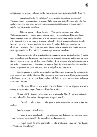 71
arregalados. Eu segurei a alça da minha mochila com mais força, engolindo de novo.
— Aquela noite não foi suficiente? Você precisa de mais ou algo assim?
Eu não sei como, mas continuei andando. "Não passe mal, não olhe para trás, não faça
nada", eu repetia para mim mesma, mas minha garganta tinha um gosto amargo e
minha cabeça parecia mais leve.
— Não me ignore — disse Sophie. — Vira e olha pra mim, sua vadia.
Tudo que eu queria — tudo o que eu sempre quis — era me afastar. Estar em algum
lugar pequeno onde eu pudesse entrar e me sentir segura, entre quatro paredes
estreitas protegendo meu corpo, ninguém olhando, ninguém apontando ou gritando.
Mas ali estava eu em um local aberto, à vista de todos. Talvez eu devesse ter
desistido e a deixado fazer o que quisesse, já que estava sendo assim havia semanas,
mas algo aconteceu. Ela esticou o braço e agarrou o meu ombro.
Nesse momento, alguma coisa forte e poderosa tomou conta de mim. E, antes
que eu pudesse me dar conta, virei o rosto e a encarei, esticando mãos que eu nem
tinha certeza se eram as minhas para afastá-la. Senti minhas palmas batendo contra
seu peito, empurrando-a e fazendo-a cambalear. Isso foi um acontecimento inédito e
único, surpreendente para nós duas, mas principalmente para mim.
Sophie perdeu o equilíbrio, arregalou os olhos, mas se recompôs rapidamente
e tornou a vir em minha direção. Ela usava uma saia preta e uma blusa justa amarela
e brilhante, seus braços eram bronzeados e definidos, seu cabelo estava solto na
altura dos ombros.
— Ah, meu Deus — ela disse em voz baixa, e eu de alguma maneira
consegui recuar, com os pés firmes. — É melhor você...
Uma multidão à nossa volta estava se aproximando. Mais do que o movimento,
eu ouvi o barulho do carrinho do segurança se aproximando.
— Parem! — ele gritou. — Vão para o estacionamento ou para a área do
ônibus.
Sophie se aproximou de mim.
— Você é uma vagabunda — ela disse em voz baixa, e eu ouvi um oooh
vindo de algum lugar, seguido do segundo aviso do segurança.
— Fique longe do meu namorado — ela continuou, ainda em voz baixa.
— Você está entendendo?
 