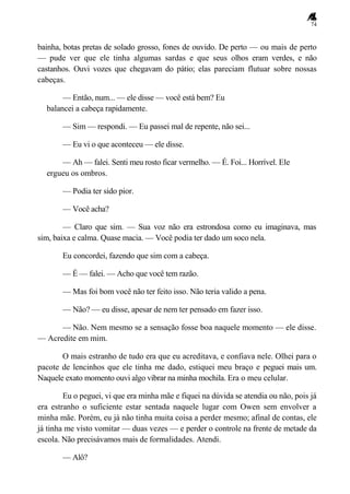 74
bainha, botas pretas de solado grosso, fones de ouvido. De perto — ou mais de perto
— pude ver que ele tinha algumas sardas e que seus olhos eram verdes, e não
castanhos. Ouvi vozes que chegavam do pátio; elas pareciam flutuar sobre nossas
cabeças.
— Então, num... — ele disse — você está bem? Eu
balancei a cabeça rapidamente.
— Sim — respondi. — Eu passei mal de repente, não sei...
— Eu vi o que aconteceu — ele disse.
— Ah — falei. Senti meu rosto ficar vermelho. — É. Foi... Horrível. Ele
ergueu os ombros.
— Podia ter sido pior.
— Você acha?
— Claro que sim. — Sua voz não era estrondosa como eu imaginava, mas
sim, baixa e calma. Quase macia. — Você podia ter dado um soco nela.
Eu concordei, fazendo que sim com a cabeça.
— É — falei. — Acho que você tem razão.
— Mas foi bom você não ter feito isso. Não teria valido a pena.
— Não? — eu disse, apesar de nem ter pensado em fazer isso.
— Não. Nem mesmo se a sensação fosse boa naquele momento — ele disse.
— Acredite em mim.
O mais estranho de tudo era que eu acreditava, e confiava nele. Olhei para o
pacote de lencinhos que ele tinha me dado, estiquei meu braço e peguei mais um.
Naquele exato momento ouvi algo vibrar na minha mochila. Era o meu celular.
Eu o peguei, vi que era minha mãe e fiquei na dúvida se atendia ou não, pois já
era estranho o suficiente estar sentada naquele lugar com Owen sem envolver a
minha mãe. Porém, eu já não tinha muita coisa a perder mesmo; afinal de contas, ele
já tinha me visto vomitar — duas vezes — e perder o controle na frente de metade da
escola. Não precisávamos mais de formalidades. Atendi.
— Alô?
 