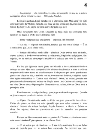 76
— Isso mesmo — ela concordou. E então, no momento em que eu já estava
começando a ficar com raiva, ouvi: — Obrigada, Annabel.
Logo após desligar, fiquei parada com o telefone na mão. Mais uma vez, tudo
girava em torno da Whitney. Para ela, isso pode ter sido apenas um dia, mas para mim,
foi um dia horrível. E, agora, eu tinha que voltar para casa a pé.
Olhei novamente para Owen. Enquanto eu tinha mais esse problema para
resolver, ele pegou o iPod e estava mexendo nele.
— Então você precisa de uma carona — ele disse, sem me olhar.
— Ah, não — respondi rapidamente, fazendo que não com a cabeça. — É só
a minha irmã que... Está sendo chata.
— Parece a história da minha vida — ele disse. Owen apertou mais um botão,
depois colocou o iPod de volta no bolso e se levantou, limpando a calça jeans. Em
seguida, ele se abaixou para pegar a mochila e a colocou em cima do ombro. —
Vamos.
Eu tive que agüentar muita gente me olhando e me examinando desde o
começo do ano. Mas nada comparável aos olhares direcionados a mim e a Owen
enquanto andávamos rumo ao estacionamento. Cada pessoa por quem passávamos
grudava os olhos em nós, a maioria sem se preocupar em disfarçar, e algumas vezes
com alguns comentários — "Caraca, você viu isso?". Owen, no entanto, parecia não
perceber nada disso enquanto andava em direção a uma Land Cruiser azul e antiga com
uns vinte CDs no banco do passageiro. Ele sentou-se ao volante, tirou os CDs e abriu a
porta para mim.
Entrei no carro e estiquei o braço para pegar o cinto de segurança. Quando
eu já estava quase prendendo o cinto, ele disse:
— Espera. Ele está meio zoado. — E fez um gesto para eu lhe dar a fivela.
Então ele passou o cinto em mim (percebi que suas mãos estavam a uma
distância decente da minha barriga), depois levantou a fivela e fechou o
cinto. Em seguida, tirou do porta-treco da porta do motorista um pequeno
martelo:
Eu devo ter feito uma cara de susto — garota - de-17-anos-encontrada-morta-no-
estacionamento-do-colégio— porque ele me olhou e disse:
— É só assim que ele funciona. — E deu três marteladas leves no fecho
antes de puxá-lo para ver se estava bem encaixado. Ao perceber que sim,
 