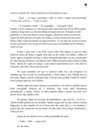 77
colocou o martelo de volta no porta-treco e deu partida no carro.
—Uau! — eu disse, colocando a mão no fecho e dando uma mexidinha.
O fecho não se movia. — Como eu saio?
— É só apertar o botão — ele respondeu. — Essa parte é fácil.
Quando o carro começou a se movimentar pelo estacionamento, Owen abriu a janela
e apoiou o braço nela, e eu dei uma olhada no interior do carro. O painel era todo
quebrado e o couro dos bancos estava rasgado. Além disso, tinha um cheiro de
cigarro tão forte que dava até enjôo. No entanto, o único cinzeiro ali estava meio
aberto, limpo e cheio de moedas no lugar de bitucas. Vi uns fones de ouvido no banco
de trás, juntamente com um par de coturnos de couro avermelhado do Dr. Martins e
várias revistas.
Porém, o que mais vi foi CDs, muitos CDs. Não apenas os que ele tinha
tirado do banco da frente e jogado atrás para eu me sentar, mas pilhas e pilhas de
outros, alguns comprados em lojas e outros claramente gravados em casa, amontoados
em uma bagunça no banco e no chão do carro. Olhei novamente para o painel à rainha
frente. Apesar de o carro ser antigo, o som parecia praticamente novo, sem falar de
avançado, pois tinha várias luzes piscando.
No exato momento em que eu pensava sobre isso, nós chegamos ao
semáforo que fica no topo do estacionamento, e Owen ligou a seta, olhando para os
dois lados. Depois, esticou a mão para ligar o som do carro, girando o botão de volume
com o polegar antes de virar à direita.
Mesmo depois de tantos almoços examinando-o e de todos os detalhes que eu
tinha conseguido observar até o momento, uma coisa ainda permanecia
desconhecida: a música. Porém, eu tinha algumas idéias e pensei em punk rock,
thrash metal, algo rápido e alto.
No entanto, depois de um pouco de interferência, o que ouvi foi... cri cri cri....
Aquele barulho parecia um coro de grilos. Depois, surgiu uma voz que cantava em uma
língua que eu não entendia. O cri cri ficou mais alto, mais alto, e a voz também, e
parecia que eles chamavam uns aos outros. Ao meu lado, Owen dirigia, balançando a
cabeça de leve.
Depois de um minuto e meio, minha curiosidade foi maior.
— Então — falei — o que é isso?
Ele me olhou.
 