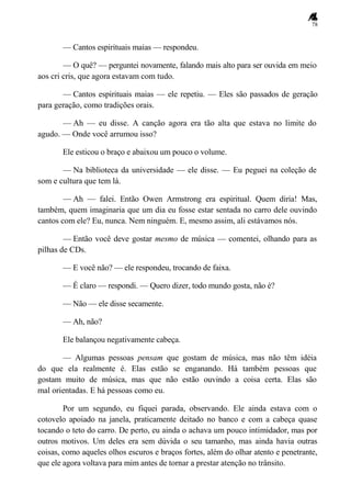 78
— Cantos espirituais maias — respondeu.
— O quê? — perguntei novamente, falando mais alto para ser ouvida em meio
aos cri cris, que agora estavam com tudo.
— Cantos espirituais maias — ele repetiu. — Eles são passados de geração
para geração, como tradições orais.
— Ah — eu disse. A canção agora era tão alta que estava no limite do
agudo. — Onde você arrumou isso?
Ele esticou o braço e abaixou um pouco o volume.
— Na biblioteca da universidade — ele disse. — Eu peguei na coleção de
som e cultura que tem lá.
— Ah — falei. Então Owen Armstrong era espiritual. Quem diria! Mas,
também, quem imaginaria que um dia eu fosse estar sentada no carro dele ouvindo
cantos com ele? Eu, nunca. Nem ninguém. E, mesmo assim, ali estávamos nós.
— Então você deve gostar mesmo de música — comentei, olhando para as
pilhas de CDs.
— E você não? — ele respondeu, trocando de faixa.
— É claro — respondi. — Quero dizer, todo mundo gosta, não é?
— Não — ele disse secamente.
— Ah, não?
Ele balançou negativamente cabeça.
— Algumas pessoas pensam que gostam de música, mas não têm idéia
do que ela realmente é. Elas estão se enganando. Há também pessoas que
gostam muito de música, mas que não estão ouvindo a coisa certa. Elas são
mal orientadas. E há pessoas como eu.
Por um segundo, eu fiquei parada, observando. Ele ainda estava com o
cotovelo apoiado na janela, praticamente deitado no banco e com a cabeça quase
tocando o teto do carro. De perto, eu ainda o achava um pouco intimidador, mas por
outros motivos. Um deles era sem dúvida o seu tamanho, mas ainda havia outras
coisas, como aqueles olhos escuros e braços fortes, além do olhar atento e penetrante,
que ele agora voltava para mim antes de tornar a prestar atenção no trânsito.
 