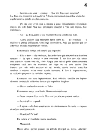 79
— Pessoas como você — eu disse. — Que tipo de pessoas são essas?
Ele deu a seta novamente e desacelerou. À frente, vi minha antiga escola e um ônibus
escolar amarelo parado no estacionamento.
— Do tipo que vivem para a música e estão constantemente procurando
música em todo lugar. Que não conseguem imaginar a vida sem música. São
iluminados.
— Ah — eu disse, como se isso realmente fizesse sentido para mim.
— Assim, quando você realmente pensa sobre ela — ele continuou — a
música é a grande unificadora. Uma força inacreditável. Algo que pessoas que são
diferentes em tudo podem ter em comum.
Eu balancei a cabeça, sem saber o que responder.
— E há o fato — ele continuou, deixando claro que não precisava da minha
resposta — de que a música é uma constante. É por isso que nós temos
uma conexão visceral com ela, sabe? Porque uma música pode instantâneamente
transportar você para um momento, um lugar ou até uma pessoa. Não
importa que tudo tenha mudado no seu mundo, aquela música específica
continua a mesma, assim como aquele momento. E isso é impressionante,
se você pára pra pensar de verdade a respeito.
Realmente, era bem impressionante. Essa conversa também era impres-
sionante, tão especial e diferente de tudo que eu pudesse imaginar.
— Sim — eu disse lentamente. — É sim.
Ficamos um tempo em silêncio. Mas o canto continuava
— O que eu quero dizer — ele falou — é que, sim, eu gosto de música.
— Eu entendi — respondi.
— E agora — ele disse ao entrarmos no estacionamento da escola — eu peço
desculpas antecipadamente.
— Desculpas? Por quê?
Ele reduziu a velocidade e parou na calçada.
— Minha irmã.
Havia várias garotas paradas na entrada principal da escola Lakeview
 
