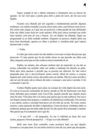 8
Fiquei sentada lá até o último momento e finalmente tirei as chaves da
ignição. Ao me virar para a janela para abrir a porta do carro, dei de cara com
Sophie.
Ficamos nos olhando por um segundo e imediatamente percebi algumas
mudanças: seu cabelo enrolado e escuro estava mais curto, seus brincos eram novos.
Ela estava mais magra, se é que isso era possível, e tinha parado de usar delineador
forte nos olhos como fazia no verão anterior. Pelo jeito estava curtindo um estilo
mais natural, com tons de rosa e bronze. Ao ver Sophie me olhando, fiquei me
perguntando se eu tinha mudado também. Enquanto eu pensava, Sophie abriu sua
boca bem desenhada, apertou os olhos e proferiu o veredicto pelo qual esperei
durante todo o verão:
— Vadia.
O vidro que estava entre nós não abafou o som nem a reação das pessoas que
passavam. Vi uma garota que foi da minha classe no ano passado me olhar com
ódio, enquanto outra que eu não conhecia estava morrendo de rir.
Sophie, no entanto, não esboçou nenhum tipo de expressão ao me dar as
costas, colocando sua mochila sobre um ombro e andando em direção ao pátio.
Senti meu rosto queimar e percebi que as pessoas me olhavam. Eu não estava
preparada para isso e provavelmente nunca estaria; afinal de contas, o começo
daquele ano, entre outras coisas, não podia mais ser adiado. Não tive outra escolha a
não ser sair do carro sob os olhares de todos e começar o ano séria e sozinha. E foi
exatamente o que fiz.
Conheci Sophie quatro anos antes, no começo do verão depois da sexta série.
Eu estava na piscina comunitária do bairro, parada na fila da lanchonete com duas
notas dobradas para comprar uma Coca-Cola, quando percebi que alguém parou
atrás de mim. Virei para trás e lá estava uma garota que eu não conhecia. Ela usava
um biquíni laranja bem pequeno e sandálias de plataforma combinando. Era morena
e seu cabelo, escuro e enrolado bem preso em um rabo de cavalo. No rosto, óculos
escuros e uma expressão de tédio e impaciência. Como em nossa vizinhança todos se
conhecem, parecia que ela tinha caído do céu. Eu não queria ficar encarando a menina.
Mas parece que foi exatamente isso o que fiz.
— O que foi? — ela perguntou. Eu me vi refletida na lente dos seus
óculos, pequena e fora de perspectiva. — O que você está olhando?
Senti meu rosto ficar vermelho, como acontecia toda vez que alguém
levantava a voz para mim. Eu era muito sensível a tons de voz, tanto que até aqueles
 