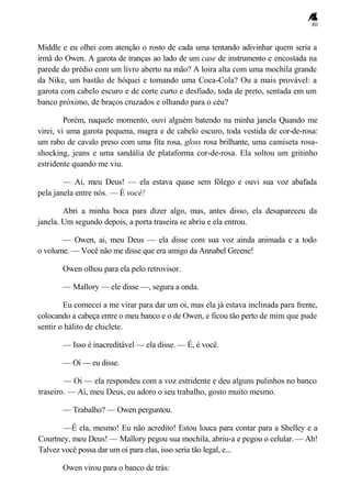 80
Middle e eu olhei com atenção o rosto de cada uma tentando adivinhar quem seria a
irmã do Owen. A garota de tranças ao lado de um case de instrumento e encostada na
parede do prédio com um livro aberto na mão? A loira alta com uma mochila grande
da Nike, um bastão de hóquei e tomando uma Coca-Cola? Ou a mais provável: a
garota com cabelo escuro e de corte curto e desfiado, toda de preto, sentada em um
banco próximo, de braços cruzados e olhando para o céu?
Porém, naquele momento, ouvi alguém batendo na minha janela Quando me
virei, vi uma garota pequena, magra e de cabelo escuro, toda vestida de cor-de-rosa:
um rabo de cavalo preso com uma fita rosa, gloss rosa brilhante, uma camiseta rosa-
shocking, jeans e uma sandália de plataforma cor-de-rosa. Ela soltou um gritinho
estridente quando me viu.
— Ai, meu Deus! — ela estava quase sem fôlego e ouvi sua voz abafada
pela janela entre nós. — É você!
Abri a minha boca para dizer algo, mas, antes disso, ela desapareceu da
janela. Um segundo depois, a porta traseira se abriu e ela entrou.
— Owen, ai, meu Deus — ela disse com sua voz ainda animada e a todo
o volume. — Você não me disse que era amigo da Annabel Greene!
Owen olhou para ela pelo retrovisor.
— Mallory — ele disse —, segura a onda.
Eu comecei a me virar para dar um oi, mas ela já estava inclinada para frente,
colocando a cabeça entre o meu banco e o de Owen, e ficou tão perto de mim que pude
sentir o hálito de chiclete.
— Isso é inacreditável — ela disse. — É, é você.
— Oi — eu disse.
— Oi — ela respondeu com a voz estridente e deu alguns pulinhos no banco
traseiro. — Ai, meu Deus, eu adoro o seu trabalho, gosto muito mesmo.
— Trabalho? — Owen perguntou.
—É ela, mesmo! Eu não acredito! Estou louca para contar para a Shelley e a
Courtney, meu Deus! — Mallory pegou sua mochila, abriu-a e pegou o celular. — Ah!
Talvez você possa dar um oi para elas, isso seria tão legal, e...
Owen virou para o banco de trás:
 