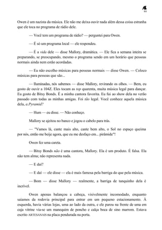 84
Owen é um nazista da música. Ele não me deixa ouvir nada além dessa coisa estranha
que ele toca no programa de rádio dele.
— Você tem um programa de rádio? — perguntei para Owen.
— É só um programa local — ele respondeu.
— É a vida dele — disse Mallory, dramática. — Ele fica a semana inteira se
preparando, se preocupando, mesmo o programa sendo em um horário que pessoas
normais ainda nem estão acordadas.
— Eu não escolho músicas para pessoas normais — disse Owen. — Coloco
músicas para pessoas que são...
— Iluminadas, nós sabemos — disse Mallory, revirando os olhos. — Bem, eu
gosto de ouvir a 104Z. Eles tocam as top quarenta, muita música legal para dançar.
Eu gosto de Bitsy Bonds. É a minha cantora favorita. Eu fui ao show dela no verão
passado com todas as minhas amigas. Foi tão legal. Você conhece aquela música
dela, a.Pyramid?
— Hum — eu disse. — Não conheço.
Mallory se ajeitou no banco e jogou o cabelo para trás.
— "Vamos lá, cante mais alto, cante bem alto, o Sol no espaço queima
por nós, então me beije agora, que eu me desfaço em... pirâmide"!
Owen fez uma careta.
— Bitsy Bonds não é uma cantora, Mallory. Ela é um produto. É falsa. Ela
não tem alma; não representa nada.
— E daí?
— E daí — ele disse — ela é mais famosa pela barriga do que pela música.
— Bom — disse Mallory — realmente, a barriga de tanquinho dela é
incrível.
Owen apenas balançou a cabeça, visivelmente incomodado, enquanto
saíamos da rodovia principal para entrar em um pequeno estacionamento. À
esquerda, havia várias lojas, uma ao lado da outra, e ele parou na frente de uma em
cuja vitrine via-se um manequim de poncho e calça boca de sino marrom. Estava
escrito ARTESANAIS na placa pendurada na porta.
 