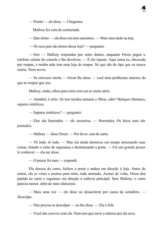 85
— Pronto — ele disse. — Chegamos.
Mallory fez cara de contrariada.
— Que ótimo — ela disse em tom sarcástico. — Mais uma tarde na loja.
— Os seus pais são donos dessa loja? — perguntei.
— Sim — Mallory respondeu por entre dentes, enquanto Owen pegou o
telefone celular do console e lhe devolveu. — É tão injusto. Aqui estou eu, obcecada
por roupas, e minha mãe tem uma loja de roupas. Só que são do tipo que eu nunca
usaria. Nem morta.
— Se estivesse morta — Owen lhe disse — você teria problemas maiores do
que as roupas que usa.
Mallory, então, olhou para mim com um ar muito sério.
— Annabel, é sério. Só tem tecidos naturais e fibras, sabe? Batiques tibetanos,
sapatos sintéticos.
— Sapatos sintéticos? — perguntei.
— Eles são horrendos — ela sussurrou. — Horrendos. Os bicos nem são
pontudos.
— Mallory — disse Owen. — Por favor, saia do carro.
— Tô indo, tô indo. — Mas ela ainda demorou um tempo arrumando suas
coisas, tirando o cinto de segurança e destrancando a porta. — Foi um grande prazer
te conhecer — ela me disse.
— O prazer foi meu — respondi.
Ela desceu do carro, fechou a porta e andou em direção à loja. Antes de
entrar, ela se virou e acenou para mim, toda animada. Acenei de volta, Owen deu
partida no carro e seguimos em direção à rodovia principal. Sem Mallory, o carro
parecia menor, além de mais silencioso.
— Mais uma vez — ele disse ao desacelerar por causa do semáforo. —
Desculpe.
— Não precisa se desculpar — eu lhe disse. — Ela é fofa.
— Você não convive com ela. Nem tem que ouvir a música que ela ouve.
 