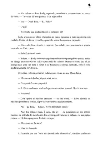 88
— Ah, beleza — disse Rolly, erguendo os ombros e encostando-se no banco
do carro. — Talvez eu dê uma passada lá ou algo assim.
— Isso — Owen disse. — E... Rolly?
— O quê?
— Você sabe que ainda está com o capacete, né?
Rolly arregalou os olhos e levantou as mãos, passando a mão na cabeça com
cuidado. Então, ele ficou vermelho, quase tão vermelho quanto o capacete.
— Ah — ele disse, tirando o capacete. Seu cabelo estava amassado e a testa,
marcada. — Ah é, valeu.
— Falou! Até mais tarde.
— Beleza. — Rolly colocou o capacete no banco do passageiro e passou a mão
na cabeça enquanto Owen voltava para trás do volante. Quando o carro deu ré, eu
acenei mais uma vez para o rapaz e ele balançou a cabeça, sorrindo, com o rosto
ainda levemente cor-de-rosa.
De volta à rodovia principal, rodamos um pouco até que Owen falou:
— Ele usa no trabalho, só para você saber.
— O capacete? — eu perguntei.
— É. Ele trabalha em um local que ensina defesa pessoal. Ele é o atacante.
— Atacante?
— Com quem as pessoas praticam — ele me disse. — Sabe, quando as
pessoas aprendem a técnica. É por isso que ele usa acolchoamento.
— Ah — eu disse. — Então... Vocês trabalham juntos?
— Não. Eu entrego pizza. É aqui, não é? — ele perguntou ao nos aproxi-
marmos da entrada do meu bairro. Eu acenei positivamente a cabeça, ele deu seta e
entrou. — Ele faz o programa de rádio comigo.
— Ele estuda na Jackson?
— Não. Na Fountain.
A Fountain era um "local de aprendizado alternativo", também conhecida
 