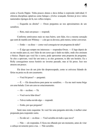 89
como a Escola Hippie. Tinha poucos alunos e dava ênfase à expressão individual. E
oferecia disciplinas optativas como batique e frisbee avançado. Kirsten já teve vários
namorados ripongos de lá, nos velhos tempos.
— Esquerda ou direita? — Owen perguntou ao nos aproximarmos de um
semáforo.
— Reto, mais um pouco — respondi.
Conforme entrávamos mais no meu bairro, sem falar, tive a mesma sensação
que senti de manhã com Whitney — a de que eu devesse, pelo menos, tentar conversar.
— Então — eu disse — como você conseguiu ter um programa de rádio?
— É algo que sempre me interessou — respondeu Owen. — E logo depois de
eu me mudar para cá, ouvi falar de um curso que é dado na rádio, onde eles ensinam
o básico. Depois que você faz o curso, pode apresentar uma proposta de programa.
Se eles a aprovam, você faz um teste e, se eles gostarem, te dão um horário. Eu e
Rolly conseguimos nosso horário no inverno passado, mas aí fui preso. Isso nos
atrasou um pouco.
Ele disse isso de um jeito tão despreocupado, como se estivesse falando de
férias na praia ou de um casamento.
— Você foi preso? — perguntei.
— É. — Ele desacelerou para parar no semáforo. — Eu me meti numa briga
em uma balada. Com um cara no estacionamento.
— Ah — eu disse. — Tá.
— Você ouviu falar disso?
— Talvez tenha ouvido algo — respondi.
— Então, por que pergunta?
Senti meu rosto esquentar. Se você faz uma pergunta atrevida, é melhor estar
preparada para responder outra.
— Eu não sei — eu disse. — Você acredita em tudo o que ouve?
— Não — ele respondeu. E ficou me olhando por um momento, antes de virar
a cabeça novamente para a rua. — Não acredito.
 