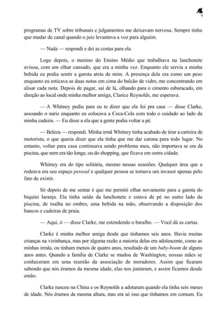 9
programas de TV sobre tribunais e julgamentos me deixavam nervosa. Sempre tinha
que mudar de canal quando o juiz levantava a voz para alguém.
— Nada — respondi e dei as costas para ela.
Logo depois, o menino do Ensino Médio que trabalhava na lanchonete
avisou, com um olhar cansado, que era a minha vez. Enquanto ele servia a minha
bebida eu podia sentir a garota atrás de mim. A presença dela era como um peso
enquanto eu esticava as duas notas em cima do balcão de vidro, me concentrando em
alisar cada nota. Depois de pagar, saí de lá, olhando para o cimento esburacado, em
direção ao local onde minha melhor amiga, Clarice Reynolds, me esperava.
— A Whitney pediu para eu te dizer que ela foi pra casa — disse Clarke,
assoando o nariz enquanto eu colocava a Coca-Cola com todo o cuidado ao lado da
minha cadeira. — Eu disse a ela que a gente podia voltar a pé.
— Beleza — respondi. Minha irmã Whitney tinha acabado de tirar a carteira de
motorista, o que queria dizer que ela tinha que me dar carona para todo lugar. No
entanto, voltar para casa continuava sendo problema meu, não importava se era da
piscina, que nem era tão longe, ou do shopping, que ficava em outra cidade.
Whitney era do tipo solitária, mesmo nessas ocasiões. Qualquer área que a
rodeava era seu espaço pessoal e qualquer pessoa se tornava um invasor apenas pelo
fato de existir.
Só depois de me sentar é que me permiti olhar novamente para a garota do
biquíni laranja. Ela tinha saído da lanchonete e estava de pé no outro lado da
piscina, de toalha no ombro, uma bebida na mão, observando a disposição dos
bancos e cadeiras de praia.
— Aqui, ó — disse Clarke, me estendendo o baralho. — Você dá as cartas.
Clarke é minha melhor amiga desde que tínhamos seis anos. Havia muitas
crianças na vizinhança, mas por alguma razão a maioria delas era adolescente, como as
minhas irmãs, ou tinham menos de quatro anos, resultado de um baby-boom de alguns
anos antes. Quando a família de Clarke se mudou de Washington, nossas mães se
conheceram em uma reunião da associação de moradores. Assim que ficaram
sabendo que nós éramos da mesma idade, elas nos juntaram, e assim ficamos desde
então.
Clarke nasceu na China e os Reynolds a adotaram quando ela tinha seis meses
de idade. Nós éramos da mesma altura, mas era só isso que tínhamos em comum. Eu
 