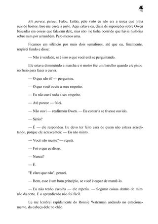 90
Até parece, pensei. Falou. Então, pelo visto eu não era a única que tinha
ouvido boatos. Isso me parecia justo. Aqui estava eu, cheia de suposições sobre Owen
baseadas em coisas que falavam dele, mas não me tinha ocorrido que havia histórias
sobre mim por aí também. Pelo menos uma.
Ficamos em silêncio por mais dois semáforos, até que eu, finalmente,
respirei fundo e disse:
— Não é verdade, se é isso o que você está se perguntando.
Ele estava diminuindo a marcha e o motor fez um barulho quando ele pisou
no freio para fazer a curva.
— O que não é? — perguntou.
— O que você ouviu a meu respeito.
— Eu não ouvi nada a seu respeito.
— Até parece — falei.
— Não ouvi — reafirmou Owen. — Eu contaria se tivesse ouvido.
— Sério?
— É — ele respondeu. Eu devo ter feito cara de quem não estava acredi-
tando, porque ele acrescentou: — Eu não minto.
— Você não mente? — repeti.
— Foi o que eu disse.
— Nunca?
— É.
"É claro que não", pensei.
— Bem, esse é um bom princípio, se você é capaz de mantê-lo.
— Eu não tenho escolha — ele repetiu. — Segurar coisas dentro de mim
não dá certo. E o aprendizado não foi fácil.
Eu me lembrei rapidamente do Ronnie Waterman andando no estaciona-
mento, da cabeça dele no chão.
 