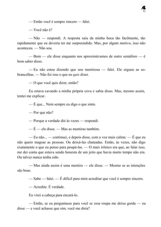 91
— Então você é sempre sincero — falei.
— Você não é?
— Não — respondi. A resposta saiu da minha boca tão facilmente, tão
rapidamente que eu deveria ter me surpreendido. Mas, por algum motivo, isso não
aconteceu. — Não sou.
— Bom — ele disse enquanto nos aproximávamos de outro semáforo — é
bom saber disso.
— Eu não estou dizendo que sou mentirosa — falei. Ele ergueu as so-
brancelhas. — Não foi isso o que eu quis dizer.
— O que você quis dizer, então?
Eu estava cavando a minha própria cova e sabia disso. Mas, mesmo assim,
tentei me explicar.
— É que... Nem sempre eu digo o que sinto.
— Por que não?
— Porque a verdade dói às vezes — respondi.
— É — ele disse. — Mas as mentiras também.
— Eu não... — continuei, e depois disse, com a voz mais calma: — É que eu
não quero magoar as pessoas. Ou deixá-las chateadas. Então, às vezes, não digo
exatamente o que eu penso para poupá-las. — O mais irônico era que, ao falar isso,
me dei conta que estava sendo honesta de um jeito que havia muito tempo não era.
Ou talvez nunca tenha sido.
— Mas ainda assim é uma mentira — ele disse. — Mesmo se as intenções
são boas.
— Sabe — falei. — É difícil para mim acreditar que você é sempre sincero.
— Acredite. É verdade.
Eu virei a cabeça para encará-lo.
— Então, se eu perguntasse para você se essa roupa me deixa gorda — eu
disse — e você achasse que sim, você me diria?
 