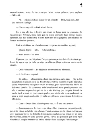 93
automaticamente, antes de eu conseguir achar outras palavras para explicar.
— Não está,
— Ah — ele disse. E ficou calado por um segundo. — Bem, você quer... Fiz
que não com a cabeça.
— Não — respondi. — Pode virar à direita.
Foi o que ele fez, e deslizei um pouco no banco para me esconder. Ao
passarmos por Whitney, ficou claro que ela estava chorando. Seus ombros magros
tremendo, sua mão ainda sobre o rosto. Senti um nó na garganta; continuamos em
frente e a deixamos para trás.
Pude sentir Owen me olhando quando chegamos ao semáforo seguinte.
— Ela está doente — falei. — Já faz um tempo.
— Sinto muito — ele disse.
Espera-se que você diga isso. É o que qualquer pessoa diria. O estranho é que,
depois de tudo o que ele tinha me dito, eu sabia que Owen realmente estava sendo
sincero.
— Qual é sua casa? — ele perguntou ao entrarmos na minha rua.
— A de vidro — respondi.
— De vidro... — ele começou a falar, mas parou ao ver a casa — Ah, tá. Era
aquela hora do dia em que a luz do sol bate no vidro e o campo de golfe é refletido
quase perfeitamente no segundo andar. No térreo, pude ver minha mãe parada no
balcão da cozinha. Ela começou a andar em direção à porta quando paramos, mas
não continuou ao perceber que era eu e não Whitney que chegava. Pensei em
minha irmã, sentada no carro a duas quadras, em minha mãe preocupada aqui em
casa, e senti aquela conhecida revirada no estômago, uma mistura de tristeza e
obrigação.
— Cara — Owen falou, olhando para a casa. — É uma casa e tanto.
— Pessoas em casa de vidro — eu disse. Olhei novamente para minha mãe,
que ainda estava no balcão, nos olhando. Fiquei pensando se ela estava curiosa para
saber quem era Owen, ou distraída demais para perceber que eu estava em um carro
desconhecido, ainda por cima com um garoto. Talvez ela pensasse que fosse Peter
Matchinsky, o rapaz bonzinho do último ano que fazia Educação Física comigo.
 