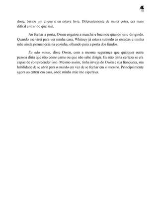 95
disse, bastou um clique e eu estava livre. Diferentemente de muita coisa, era mais
difícil entrar do que sair.
Ao fechar a porta, Owen engatou a marcha e buzinou quando saiu dirigindo.
Quando me virei para ver minha casa, Whitney já estava subindo as escadas e minha
mãe ainda permanecia na cozinha, olhando para a porta dos fundos.
Eu não minto, disse Owen, com a mesma segurança que qualquer outra
pessoa diria que não come carne ou que não sabe dirigir. Eu não tinha certeza se era
capaz de compreender isso. Mesmo assim, tinha inveja de Owen e sua franqueza, sua
habilidade de se abrir para o mundo em vez de se fechar em si mesmo. Principalmente
agora ao entrar em casa, onde minha mãe me esperava.
 