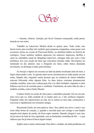 96
Seis
— Garotas, silêncio. Atenção, por favor! Estamos começando, então preste
atenção no seu nome.
Trabalho na Lakerview Models desde os quinze anos. Todo verão, eles
fazem testes para escolher três modelos para pequenas campanhas, como posar com
escoteiros mirins no evento de Pinewood Derby, ou distribuir balões no festival do
zoológico. Essas modelos também aparecem em anúncios impressos, desfiles e
saem no calendário anual do Shopping Lakerview, entregue todo ano com a lista
telefônica. Era essa sessão de fotos que estávamos fazendo então. Deveríamos ter
terminado no dia anterior, mas o fotógrafo era lento, então fomos chamadas
novamente, no domingo à tarde, para terminar.
Eu bocejei e depois me encostei ao lado da planta localizada atrás de mim, e
fiquei observando a sala. As garotas mais novas encontravam-se todas juntas em um
canto, falando alto, enquanto outras pessoas que eu conhecia de outros trabalhos
estavam fofocando sobre alguma festa. As duas únicas veteranas permaneciam
sentadas sozinhas, uma com a cabeça para trás e os olhos fechados, enquanto a outra
folheava um livro de cursinho para o vestibular. Finalmente, do outro lado da sala, e
também sozinha, estava Emily Shuster.
Conheci Emily na sessão de fotos para o calendário passado. Ela era um ano
mais nova que eu, tinha acabado de se mudar para cá, e não conhecia ninguém.
Enquanto todas nós esperávamos na sala, ela se sentou ao meu lado, começamos a
conversar e rapidamente nos tornamos amigas.
Resumindo Emily em uma palavra: doce. Seu cabelo era ruivo e curto e seu
rosto tinha forma de coração, e, quando a convidei para sair comigo e com Sophie
naquela noite depois da sessão, ela ficou super contente. Quando cheguei à sua casa,
ela já estava do lado de fora esperando, com as bochechas vermelhas de frio — o que
indicava que ela já estava lá havia algum tempo.
Sophie estava menos interessada. Para falar a verdade, ela tinha problemas em
 