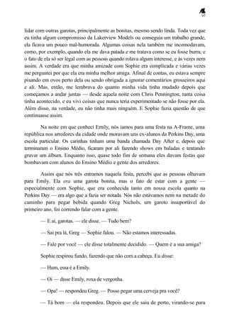 97
lidar com outras garotas, principalmente as bonitas, mesmo sendo linda. Toda vez que
eu tinha algum compromisso da Lakerview Models ou conseguia um trabalho grande,
ela ficava um pouco mal-humorada. Algumas coisas nela também me incomodavam,
como, por exemplo, quando ela me dava patada e me tratava como se eu fosse burra; e
o fato de ela só ser legal com as pessoas quando rolava algum interesse, e às vezes nem
assim. A verdade era que minha amizade com Sophie era complicada e várias vezes
me perguntei por que ela era minha melhor amiga. Afinal de contas, eu estava sempre
pisando em ovos perto dela ou sendo obrigada a ignorar comentários grosseiros aqui
e ali. Mas, então, me lembrava do quanto minha vida tinha mudado depois que
começamos a andar juntas — desde aquela noite com Chris Pennington, tanta coisa
tinha acontecido, e eu vivi coisas que nunca teria experimentado se não fosse por ela.
Além disso, na verdade, eu não tinha mais ninguém. E Sophie fazia questão de que
continuasse assim.
Na noite em que conheci Emily, nós íamos para uma festa na A-Frame, uma
república nos arredores da cidade onde moravam uns ex-alunos da Perkins Day, uma
escola particular. Os carinhas tinham uma banda chamada Day After e, depois que
terminaram o Ensino Médio, ficaram por ali fazendo shows em baladas e tentando
gravar um álbum. Enquanto isso, quase todo fim de semana eles davam festas que
bombavam com alunos do Ensino Médio e gente dos arredores.
Assim que nós três entramos naquela festa, percebi que as pessoas olhavam
para Emily. Ela era uma garota bonita, mas o fato de estar com a gente —
especialmente com Sophie, que era conhecida tanto em nossa escola quanto na
Perkins Day — era algo que a fazia ser notada. Nós não estávamos nem na metade do
caminho para pegar bebida quando Greg Nichols, um garoto insuportável do
primeiro ano, foi correndo falar com a gente.
— E aí, garotas. — ele disse. — Tudo bem?
— Sai pra lá, Greg — Sophie falou. — Não estamos interessadas.
— Fale por você — ele disse totalmente decidido. — Quem é a sua amiga?
Sophie respirou fundo, fazendo que não com a cabeça. Eu disse:
— Hum, essa é a Emily.
— Oi — disse Emily, roxa de vergonha.
— Opa! — respondeu Greg. — Posso pegar uma cerveja pra você?
— Tá bom — ela respondeu. Depois que ele saiu de perto, virando-se para
 
