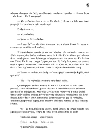 98
trás para olhar para ela, Emily me olhou com os olhos arregalados. — Ai, meu Deus
— ela disse. — Ele é uma graça!
— Não — Sophie disse a ela. — Ele não é. E ele só veio falar com você
porque já deu em cima de todo mundo aqui.
Emily desanimou.
— Ah — ela disse.
— Sophie — falei. — Na boa.
— O que foi? — ela disse enquanto catava alguns fiapos do suéter e
examinava a multidão. — É verdade.
E provavelmente deveria ser verdade. Mas isso não era motivo para ela ter
falado daquele jeito. Porém, aquilo era a cara da Sophie. Ela acreditava que cada um
tinha o seu lugar e o dever dela era garantir que cada um soubesse o seu. Ela fez isso
com Clarke. Ela fez isso comigo. E, agora, era a vez de Emily. Mas, dessa vez, em vez
de ficar apenas observando, como eu tinha feito em todos os outros anos, senti que
deveria fazer alguma coisa; afinal de contas, eu é que tinha convidado Emily.
— Vem cá — eu disse para Emily. — Vamos pegar uma cerveja. Sophie, você
quer uma?
— Não — ela respondeu secamente e me deu as costas.
Quando peguei a minha bebida e fui procurar por Sophie, ela tinha desa-
parecido. "Então ela está brava", pensei. "Isso não é nenhuma novidade, eu dou um
jeito nisso em um segundo." Mas então Greg Nichols reapareceu, e eu não queria
deixar Emily sozinha com ele. Levou uns vinte minutos até conseguirmos nos livrar
do cara. Então, deixei Emily conversando com umas garotas que ela conhecia e,
finalmente, fui procurar Sophie. Eu a encontrei sentada na varanda da casa, fumando
sozinha.
— Oi — eu disse, mas ela me ignorou. Tomei um gole de cerveja, olhando para
a piscina que estava vazia, coberta de folhas e com uma cadeira no fundo.
— Cadê a sua amiga? — ela perguntou.
— Sophie — eu disse. — Pare com isso.
— O que foi? É só uma pergunta.
 