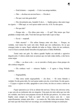 99
— Está lá dentro — respondi. — E ela é sua amiga também.
— Não — ela disse em um tom bravo. — Ela não é.
— Por que você não gosta dela?
— Ela é do primeiro ano, Annabel. E ela é... — Sophie parou e deu outro trago
no cigarro. — Olha aqui, se você quiser andar com ela, vá lá. Eu não quero.
— Por que não?
— Porque não. — Ela olhou para mim. — O quê? Não temos que ficar
grudadas o tempo todo, sabe. Você não tem que fazer tudo o que eu faço.
— Eu sei — respondi.
— Sabe mesmo? — Ela soltou fumaça entre nós duas. — Porque, na
verdade, você nunca faz nada sem mim. Desde que nos conhecemos, fui eu que
consegui todos os caras, fiquei sabendo de todas as festas. Antes de me conhecer,
você só ficava sentada dando lencinhos de papel para a Clãrke Rebbolds.
Tomei mais um gole. Eu odiava quando Sophie era malvada e agressiva
daquele jeito. E odiava ainda mais ao pensar que era tudo culpa minha, e não havia
como negar.
— Olha — eu disse a ela — eu só convidei a Emily para a festa porque ela
não conhece ninguém.
— Ela conhece você — retrucou Sophie. — E agora o Greg Nichols
também.
— Engraçadinha.
— Não estou sendo engraçadinha — ela disse. — Só estou falando a
verdade. Eu não gosto dela. Se você quiser andar com ela, vá em frente. Eu não quero.
— E jogou o cigarro no chão, apagando-o com a bota, me deu as costas e entrou na
casa.
Fiquei apreensiva ao vê-la se afastar tão nervosa. Talvez ela estivesse certa,
e que sem ela eu realmente não era ninguém. Uma parte de mim sabia que isso não
era verdade, mas havia essa pequena nuvem de dúvida que pairava. As coisas com
Sophie eram sempre no "tudo ou nada". Ou você estava com ela — mais
especificamente, sempre atrás dela — ou contra ela. Não tinha meio-termo. Então,
por mais que não fosse fácil ser sua amiga, ser considerada inimiga era ainda pior.
 