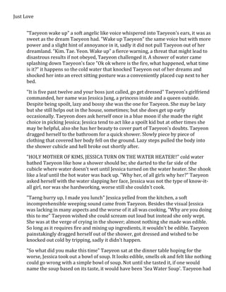 Just Love 
"Taeyeon wake up" a soft angelic like voice whispered into Taeyeon's ears, it was as 
sweet as the dream Taeyeon had. "Wake up Taeyeon" the same voice but with more 
power and a slight hint of annoyance in it, sadly it did not pull Taeyeon out of her 
dreamland. "Kim. Tae. Yeon. Wake up" a fierce warning, a threat that might lead to 
disastrous results if not obeyed, Taeyeon challenged it. A shower of water came 
splashing down Taeyeon's face "Ok ok where is the fire, what happened, what time 
is it?" it happens so the cold water that knocked Taeyeon out of her dreams and 
shocked her into an erect sitting posture was a conveniently placed cup next to her 
bed. 
"It is five past twelve and your boss just called, go get dressed" Taeyeon's girlfriend 
commanded, her name was Jessica Jung, a princess inside and a queen outside. 
Despite being spoilt, lazy and bossy she was the one for Taeyeon. She may be lazy 
but she still helps out in the house, sometimes; but she does get up early 
occasionally. Taeyeon does ask herself once in a blue moon if she made the right 
choice in picking Jessica; Jessica tend to act like a spoilt kid but at other times she 
may be helpful, also she has her beauty to cover part of Taeyeon's doubts. Taeyeon 
dragged herself to the bathroom for a quick shower. Slowly piece by piece of 
clothing that covered her body fell on the ground. Lazy steps pulled the body into 
the shower cubicle and hell broke out shortly after. 
"HOLY MOTHER OF KIMS, JESSICA TURN ON THE WATER HEATER!!" cold water 
bathed Taeyeon like how a shower should be; she darted to the far side of the 
cubicle where water doesn't wet until Jessica turned on the water heater. She shook 
like a leaf until the hot water was back up. "Why her, of all girls why her?" Taeyeon 
asked herself with the water slapping her face, Jessica was not the type of know-it-all 
girl, nor was she hardworking, worse still she couldn't cook. 
"Taeng hurry up, I made you lunch" Jessica yelled from the kitchen, a soft 
incomprehensible weeping sound came from Taeyeon. Besides the visual Jessica 
was lacking in many aspects and the worse of it all was cooking, "Why are you doing 
this to me" Taeyeon wished she could scream out loud but instead she only wept. 
She was at the verge of crying in the shower; almost nothing she made was edible. 
So long as it requires fire and mixing up ingredients, it wouldn't be edible. Taeyeon 
painstakingly dragged herself out of the shower, got dressed and wished to be 
knocked out cold by tripping, sadly it didn't happen. 
"So what did you make this time" Taeyeon sat at the dinner table hoping for the 
worse, Jessica took out a bowl of soup. It looks edible, smells ok and felt like nothing 
could go wrong with a simple bowl of soup. Not until she tasted it, if one would 
name the soup based on its taste, it would have been 'Sea Water Soup'. Taeyeon had 
 
