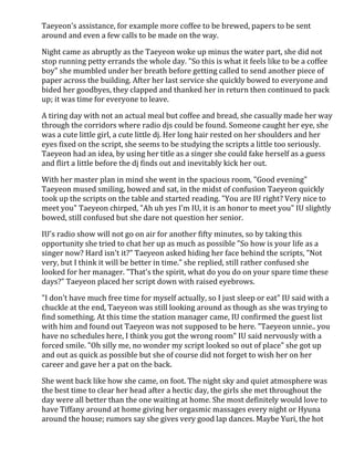 Taeyeon's assistance, for example more coffee to be brewed, papers to be sent 
around and even a few calls to be made on the way. 
Night came as abruptly as the Taeyeon woke up minus the water part, she did not 
stop running petty errands the whole day. "So this is what it feels like to be a coffee 
boy" she mumbled under her breath before getting called to send another piece of 
paper across the building. After her last service she quickly bowed to everyone and 
bided her goodbyes, they clapped and thanked her in return then continued to pack 
up; it was time for everyone to leave. 
A tiring day with not an actual meal but coffee and bread, she casually made her way 
through the corridors where radio djs could be found. Someone caught her eye, she 
was a cute little girl, a cute little dj. Her long hair rested on her shoulders and her 
eyes fixed on the script, she seems to be studying the scripts a little too seriously. 
Taeyeon had an idea, by using her title as a singer she could fake herself as a guess 
and flirt a little before the dj finds out and inevitably kick her out. 
With her master plan in mind she went in the spacious room, "Good evening" 
Taeyeon mused smiling, bowed and sat, in the midst of confusion Taeyeon quickly 
took up the scripts on the table and started reading. "You are IU right? Very nice to 
meet you" Taeyeon chirped, "Ah uh yes I'm IU, it is an honor to meet you" IU slightly 
bowed, still confused but she dare not question her senior. 
IU's radio show will not go on air for another fifty minutes, so by taking this 
opportunity she tried to chat her up as much as possible "So how is your life as a 
singer now? Hard isn't it?" Taeyeon asked hiding her face behind the scripts, "Not 
very, but I think it will be better in time." she replied, still rather confused she 
looked for her manager. "That's the spirit, what do you do on your spare time these 
days?" Taeyeon placed her script down with raised eyebrows. 
"I don't have much free time for myself actually, so I just sleep or eat" IU said with a 
chuckle at the end, Taeyeon was still looking around as though as she was trying to 
find something. At this time the station manager came, IU confirmed the guest list 
with him and found out Taeyeon was not supposed to be here. "Taeyeon unnie.. you 
have no schedules here, I think you got the wrong room" IU said nervously with a 
forced smile. "Oh silly me, no wonder my script looked so out of place" she got up 
and out as quick as possible but she of course did not forget to wish her on her 
career and gave her a pat on the back. 
She went back like how she came, on foot. The night sky and quiet atmosphere was 
the best time to clear her head after a hectic day, the girls she met throughout the 
day were all better than the one waiting at home. She most definitely would love to 
have Tiffany around at home giving her orgasmic massages every night or Hyuna 
around the house; rumors say she gives very good lap dances. Maybe Yuri, the hot 
 