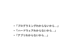 •「プログラミングわからないから…」
•「ハードウェアわからないから…」
•「アプリわからないから…」
 