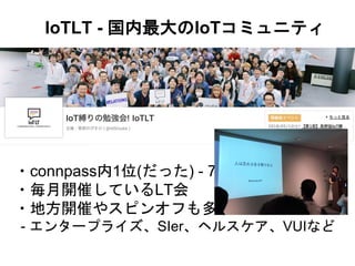 IoTLT - 国内最大のIoTコミュニティ
・connpass内1位(だった) - 7086人
・毎月開催しているLT会
・地方開催やスピンオフも多数
- エンタープライズ、SIer、ヘルスケア、VUIなど
 