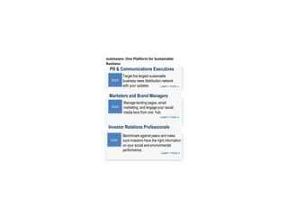 Justmeans: One Platform for Sustainable Business PR & Communications Executives Target the largest sustainable business news distribution network with your updates Icon Marketers and Brand Managers Manage landing pages, email marketing, and engage your social media fans from one  hub. Icon Investor Relations Professionals Benchmark against peers and make sure investors have the right information on your social and environmental performance. Icon 