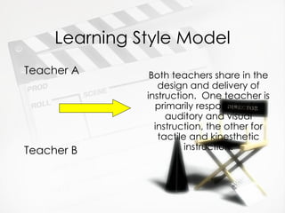 Learning Style Model Teacher A Teacher B Both teachers share in the design and delivery of instruction.  One teacher is primarily responsible for auditory and visual instruction, the other for tactile and kinesthetic instruction. 