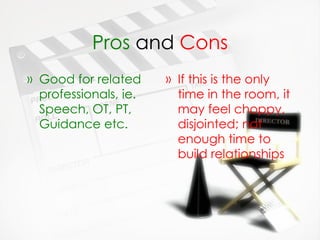 Pros  and  Cons Good for related professionals, ie. Speech, OT, PT, Guidance etc.   If this is the only time in the room, it may feel choppy, disjointed; not enough time to build relationships 