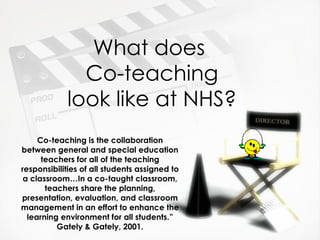 What does  Co-teaching look like at NHS? Co-teaching is the collaboration between general and special education teachers for all of the teaching responsibilities of all students assigned to a classroom…In a co-taught classroom, teachers share the planning, presentation, evaluation, and classroom management in an effort to enhance the learning environment for all students.” Gately & Gately, 2001. 