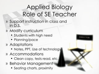 Applied Biology Role of SE Teacher Support instruction in class and in D.S. Modify curriculum Students with high need Planning/pace Adaptations Notes, PPT, Use of technology Accommodations Clean copy, tests read, etc. Behavior Management Seating charts, proximity 
