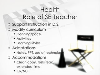 Health Role of SE Teacher Support Instruction in D.S. Modify curriculum Planning/pace Activities Learning Styles Adaptations Notes, PPT, use of technology Accommodations Clean copy, tests read,  extended time CR/NC 