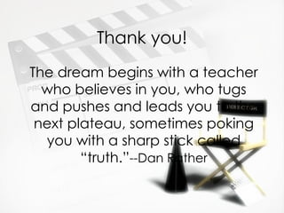Thank you! The dream begins with a teacher who believes in you, who tugs and pushes and leads you to the next plateau, sometimes poking you with a sharp stick called “truth.” --Dan Rather 