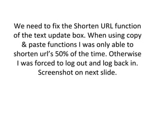 We need to fix the Shorten URL function of the text update box. When using copy & paste functions I was only able to shorten url’s 50% of the time. Otherwise I was forced to log out and log back in. Screenshot on next slide. 