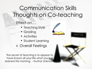 Communication Skills Thoughts on Co-teaching Effect on…. Teaching Style Grading Activities Student Learning Overall Feelings The secret of teaching is to appear to have known all your life what you just learned this morning.  ~Author Unknown 