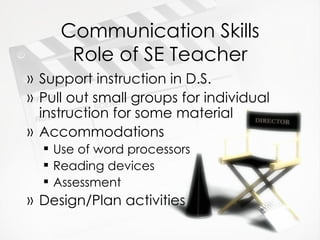Communication Skills Role of SE Teacher Support instruction in D.S. Pull out small groups for individual instruction for some material Accommodations Use of word processors Reading devices Assessment Design/Plan activities 