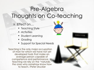 Pre-Algebra Thoughts on Co-teaching Effect on… Teaching Style Activities Student Learning Grading Support for Special Needs Teaching is the only major occupation of man for which we have not yet developed tools that make an average person capable of competence and performance.  In teaching we rely on the “naturals,” the ones who somehow know how to teach.--Peter Drucker 