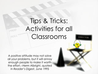 Tips & Tricks: Activities for all Classrooms A positive attitude may not solve all your problems, but it will annoy enough people to make it worth the effort.--Herm Albright, quoted in  Reader’s Digest , June 1995 