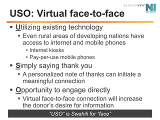 USO: Virtual face-to-faceUtilizing existing technologyEven rural areas of developing nations have access to internet and mobile phonesInternet kiosksPay-per-use mobile phonesSimply saying thank youA personalized note of thanks can initiate a meaningful connectionOpportunity to engage directlyVirtual face-to-face connection willincrease the donor’s desire for information“USO” is Swahili for “face”