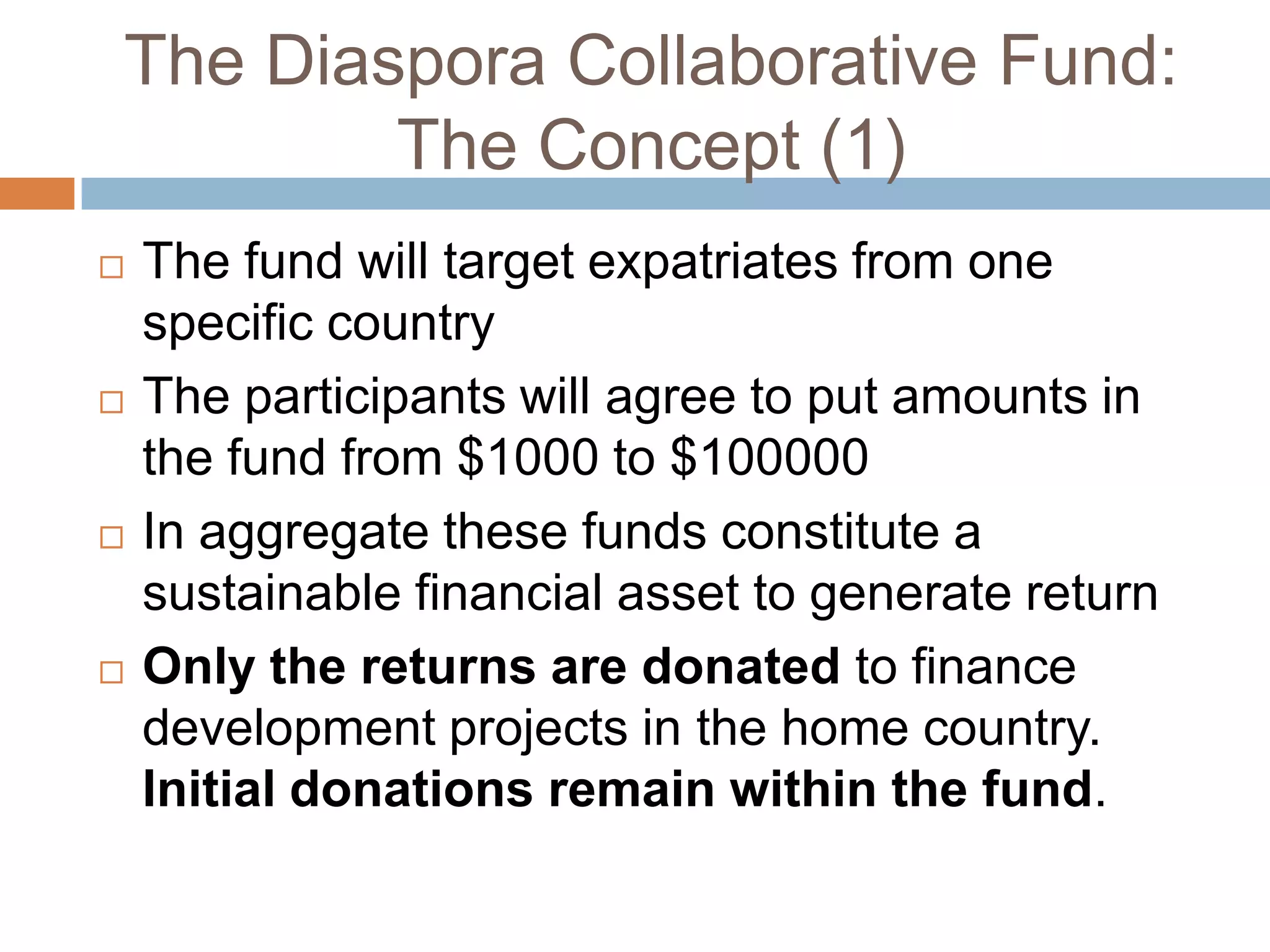 The Diaspora Collaborative Fund:The Concept (1)The fund will target expatriates from one specific country The participants will agree to put amounts in the fund from $1000 to $100000In aggregate these funds constitute a sustainable financial asset to generate returnOnly the returns are donated to finance development projects in the home country. Initial donations remain within the fund.