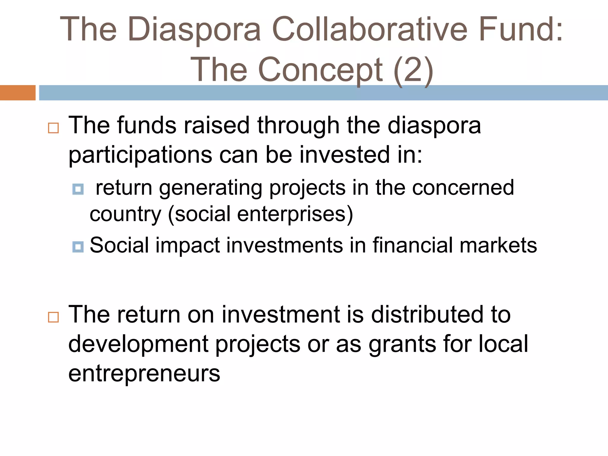 The Diaspora Collaborative Fund:The Concept (2)The funds raised through the diaspora participations can be invested in: return generating projects in the concerned country (social enterprises)Social impact investments in financial marketsThe return on investment is distributed to development projects or as grants for local entrepreneurs