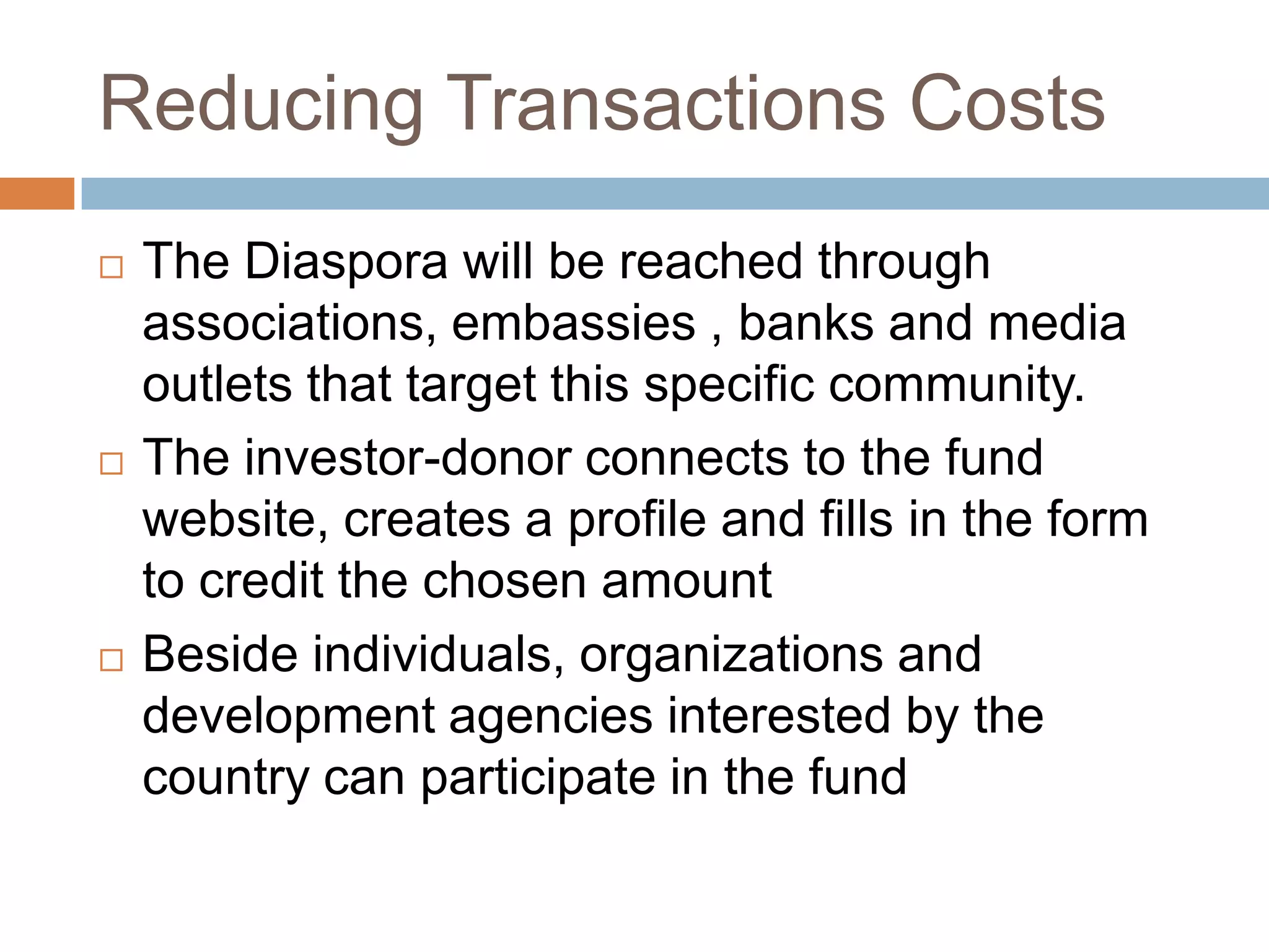 Reducing Transactions CostsThe Diaspora will be reached through associations, embassies , banks and media outlets that target this specific community.The investor-donor connects to the fund website, creates a profile and fills in the form to credit the chosen amount Beside individuals, organizations and development agencies interested by the country can participate in the fund