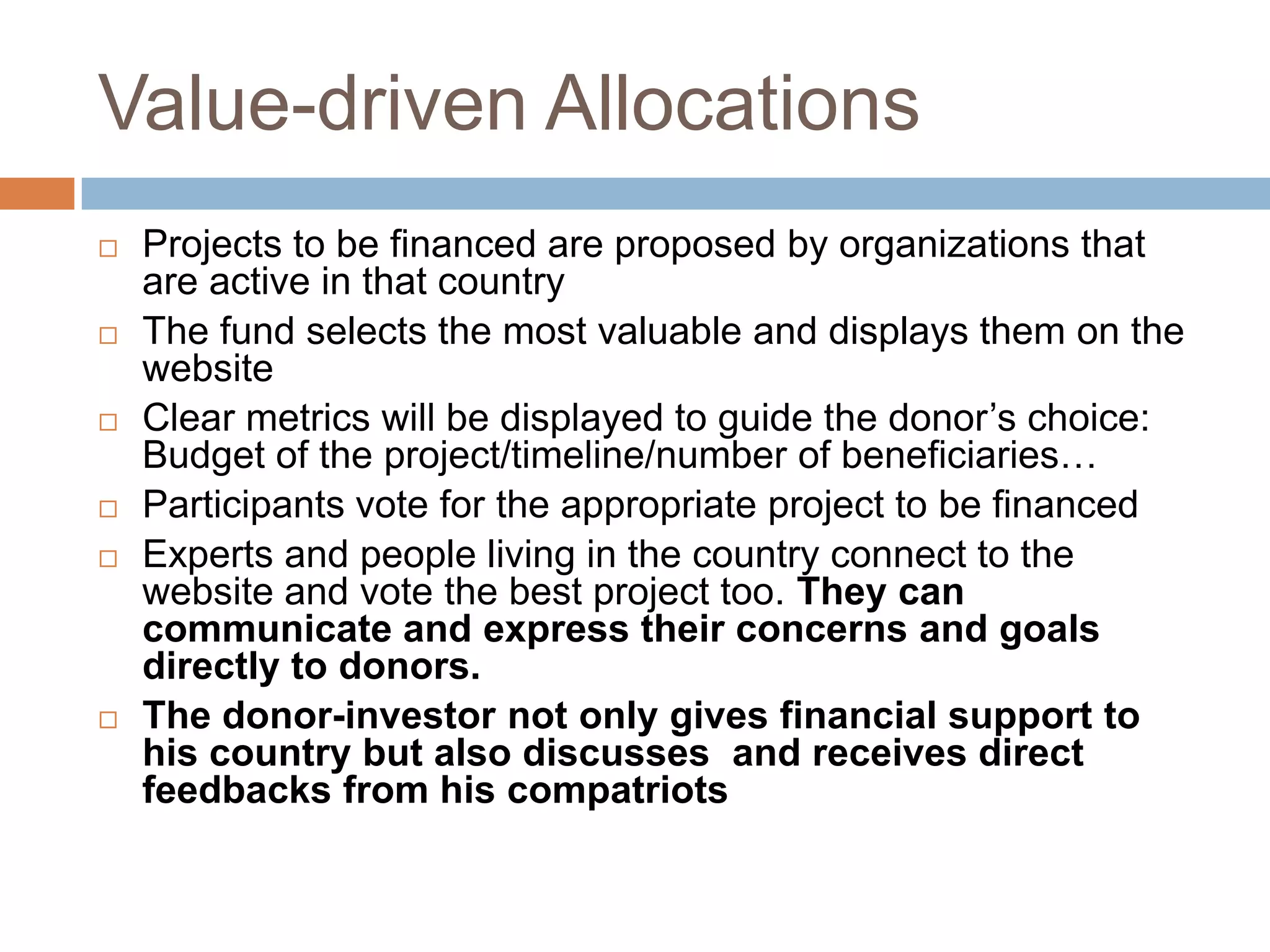 Value-driven AllocationsProjects to be financed are proposed by organizations that are active in that country The fund selects the most valuable and displays them on the websiteClear metrics will be displayed to guide the donor’s choice: Budget of the project/timeline/number of beneficiaries…Participants vote for the appropriate project to be financedExperts and people living in the country connect to the website and vote the best project too. They can communicate and express their concerns and goals directly to donors. The donor-investor not only gives financial support to his country but also discusses  and receives direct feedbacks from his compatriots 