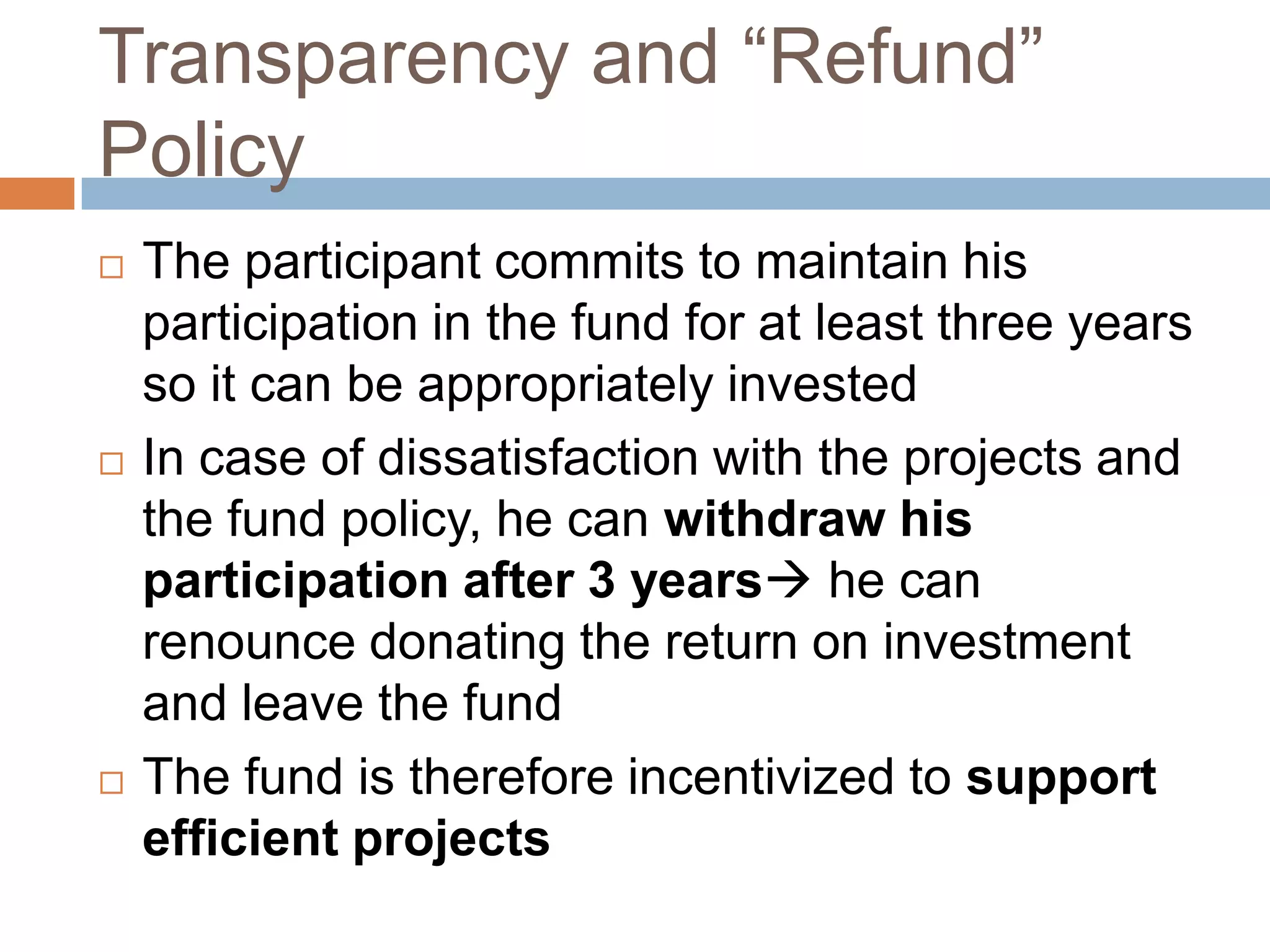 Transparency and “Refund” PolicyThe participant commits to maintain his participation in the fund for at least three years so it can be appropriately investedIn case of dissatisfaction with the projects and the fund policy, he can withdraw his participation after 3 years he can renounce donating the return on investment and leave the fundThe fund is therefore incentivized tosupport efficient projects