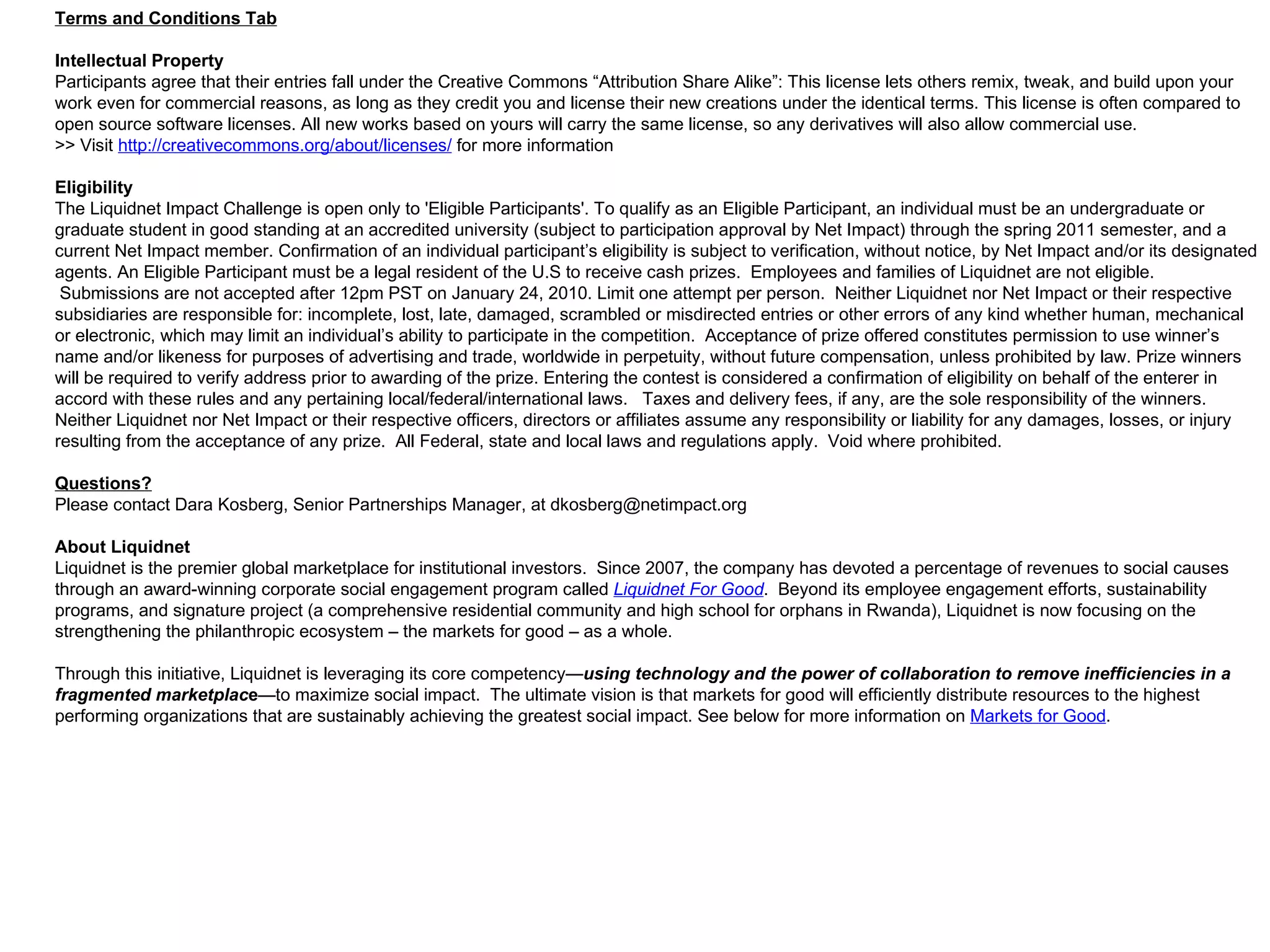Terms and Conditions Tab Intellectual Property Participants agree that their entries fall under the Creative Commons “Attribution Share Alike”: This license lets others remix, tweak, and build upon your work even for commercial reasons, as long as they credit you and license their new creations under the identical terms. This license is often compared to open source software licenses. All new works based on yours will carry the same license, so any derivatives will also allow commercial use. >> Visit  http://creativecommons.org/about/licenses/  for more information Eligibility The Liquidnet Impact Challenge is open only to 'Eligible Participants'. To qualify as an Eligible Participant, an individual must be an undergraduate or graduate student in good standing at an accredited university (subject to participation approval by Net Impact) through the spring 2011 semester, and a current Net Impact member. Confirmation of an individual participant’s eligibility is subject to verification, without notice, by Net Impact and/or its designated agents. An Eligible Participant must be a legal resident of the U.S to receive cash prizes.  Employees and families of Liquidnet are not eligible.  Submissions are not accepted after 12pm PST on January 24, 2010. Limit one attempt per person.  Neither Liquidnet nor Net Impact or their respective subsidiaries are responsible for: incomplete, lost, late, damaged, scrambled or misdirected entries or other errors of any kind whether human, mechanical or electronic, which may limit an individual’s ability to participate in the competition.  Acceptance of prize offered constitutes permission to use winner’s name and/or likeness for purposes of advertising and trade, worldwide in perpetuity, without future compensation, unless prohibited by law. Prize winners will be required to verify address prior to awarding of the prize. Entering the contest is considered a confirmation of eligibility on behalf of the enterer in accord with these rules and any pertaining local/federal/international laws.   Taxes and delivery fees, if any, are the sole responsibility of the winners. Neither Liquidnet nor Net Impact or their respective officers, directors or affiliates assume any responsibility or liability for any damages, losses, or injury resulting from the acceptance of any prize.  All Federal, state and local laws and regulations apply.  Void where prohibited. Questions? Please contact Dara Kosberg, Senior Partnerships Manager, at dkosberg@netimpact.org About Liquidnet Liquidnet is the premier global marketplace for institutional investors.  Since 2007, the company has devoted a percentage of revenues to social causes through an award-winning corporate social engagement program called  Liquidnet For Good .  Beyond its employee engagement efforts, sustainability programs, and signature project (a comprehensive residential community and high school for orphans in Rwanda), Liquidnet is now focusing on the strengthening the philanthropic ecosystem – the markets for good – as a whole.    Through this initiative, Liquidnet is leveraging its core competency— using technology and the power of collaboration to remove inefficiencies in a fragmented marketplac e —to maximize social impact.  The ultimate vision is that markets for good will efficiently distribute resources to the highest performing organizations that are sustainably achieving the greatest social impact. See below for more information on  Markets for Good . 
