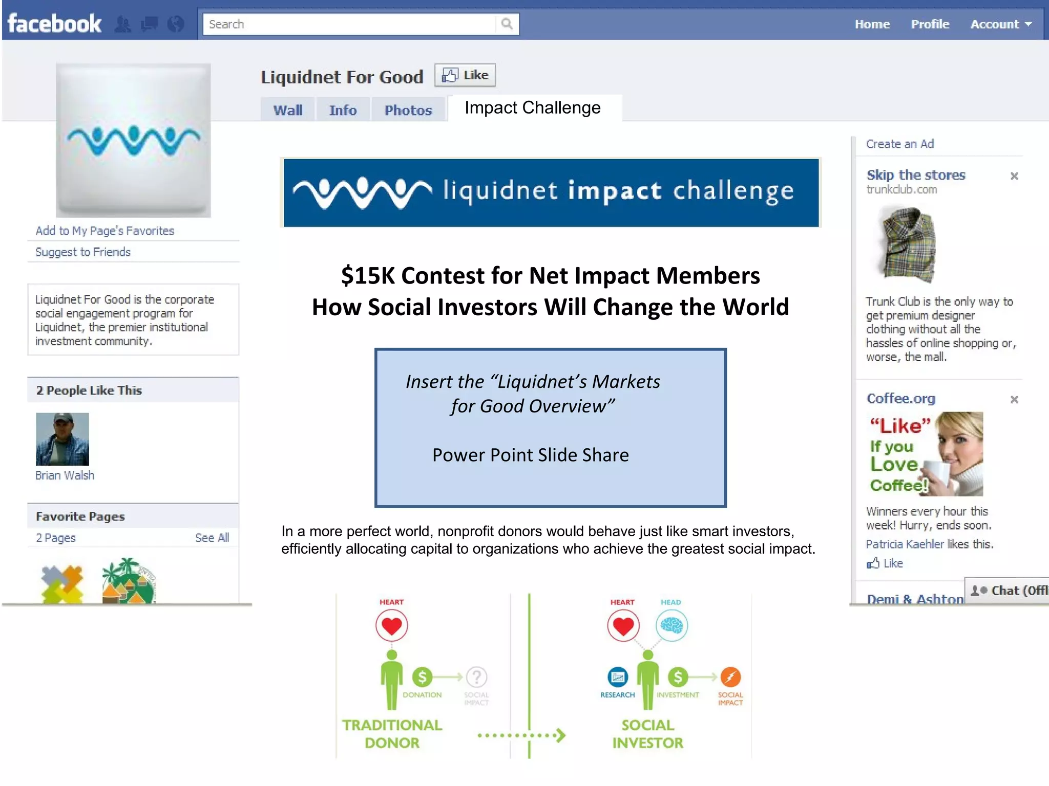 Impact Challenge Insert the “Liquidnet’s Markets for Good Overview” Power Point Slide Share  In a more perfect world, nonprofit donors would behave just like smart investors, efficiently allocating capital to organizations who achieve the greatest social impact.  Liquidnet challenged the Net Impact community to come up with strategies to turn traditional donors into “social investors.”  Winning teams will share $15,000 in cash prizes and donations to charities of their choice.  Vote now for the idea you find most compelling.  Voting ends February 15 th  and the Finalists will be announced February 18 th .  $15K Contest for Net Impact Members How Social Investors Will Change the World Recent Presentation    All Presentations 